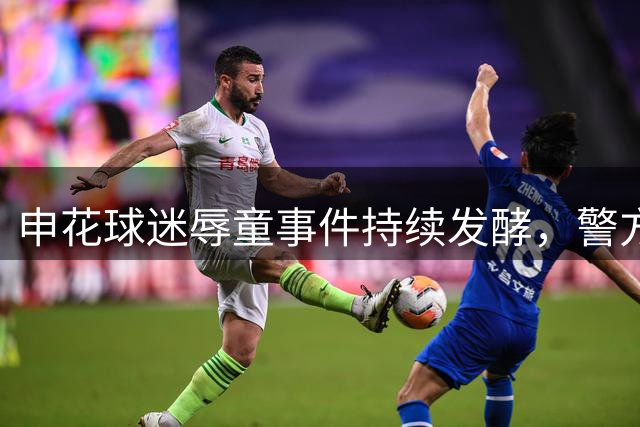 申花球迷辱童事件持续发酵，警方介入引发多重后果