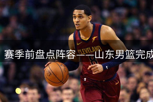 赛季前盘点阵容——山东男篮完成注册之际